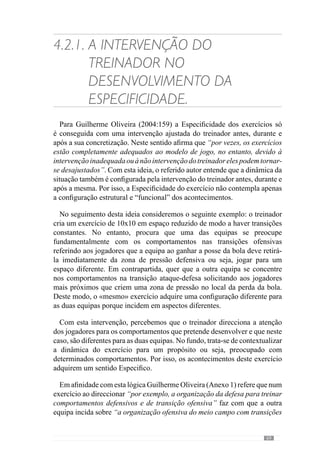 71
assume-se como uma voz de comando que ajuda a atingir os objectivos e
portanto, a qualidade comportamental dos jogadores.
A importância deste aspecto é decisiva para dar um sentido aos
acontecimentos do exercício, onde o treinador deve participar activamente
através de uma intervenção Específica. No entanto, não pretendemos dizer
com isto que o treinador deve comandar os jogadores porque como já
referimos, os jogadores e equipa devem ser autónomos no desenvolvimento
do jogo uma vez que é assim que acontece na competição. Isto porque o
treino concede um espaço de manobra ao treinador que lhe permite gerir as
situações como pretende mas isso não sucede na competição, onde o treinador
pouco pode interferir.
Neste sentido, Guilherme Oliveira (Anexo 1) refere que o objectivo do
treino é preparar os jogadores e equipa para resolverem autonomamente os
problemas da competição, segundo o modelo de jogo. E por isso, pretendemos
evidenciar que a intervenção do treinador no decorrer do exercício assenta no
desenvolvimento daquilo que o referido autor designa de “criação dialéctica
entre treinador e jogadores”. No fundo, trata-se de ajudar os jogadores e
equipa a resolverem os problemas do jogo de acordo com uma lógica ou seja,
desenvolver conjuntamente o projecto colectivo de jogo.
Nesta perspectiva, o exercício é o meio através do qual se desenvolve a
Especificidade, pelo sentido que lhe é conferido. E por isso é que a intervenção
do treinador é determinante sobretudo no “aqui e agora” para dar a conhecer
o sentido que confere aos acontecimentos, reforçando determinados aspectos
e inibindo outros. Assim, esta intervenção funciona como um diálogo entre o
treinador e jogadores no desenvolvimento do exercício.
Face a isto, a configuração visível do exercício10
adquire um determinado
sentido através do qual os jogadores vivem e desenvolvem os seus
comportamentos. De modo a esclarecer esta ideia tomemos como exemplo
uma situação de passe entre a linha da defesa e o meio campo, após o guarda-
redes colocar a bola nos laterais. Com esta situação o treinador procura que
a equipa saia a jogar pelos corredores laterais e circule a bola pelos três
corredores, com passes de qualidade para conseguir uma elevada velocidade
da bola. Com esta finalidade, os comportamentos dos jogadores são
direccionados para este objectivo. No entanto, imaginemos que o treinador
pretende com esta mesma situação melhorar a dinâmica dos apoios entre a
10	 Aconfiguraçãovisíveldefine-senadinâmicadoexercícioresultantedocomportamento
dos jogadores.
 