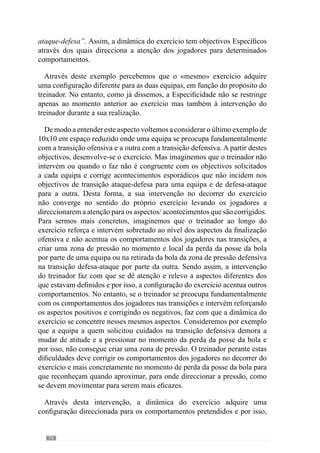 72
linha da defesa e o meio campo. Deste modo, percebemos que este exercício
passa a ter outro significado para os jogadores e treinador.
Concorrendo para este aspecto, Vítor Frade (2004) afirma que “essa
configuração visível do exercício está muito aquém da dinâmica levada a
cabo pelos intervenientes” ou seja, pelos jogadores e treinador. Deste modo,
este autor reconhece que o exercício é apenas uma situação potencial cuja
concretização não se fica pelo lado observável mas sobretudo pelo significado
que tem para quem o executa e para quem o dirige. E portanto, acrescenta
que num processo Específico as situações de exercitação são configuradas
para desenvolver o modelo de jogo.
O exercício preocupa-se assim com o desenvolvimento de determinados
aspectos do projecto de jogo da equipa e por isso, em todos os momentos é
contextualizado nesse sentido. Para esclarecer esta ideia, imaginemos uma
equipa que aposta na manutenção e circulação da posse da bola. Em virtude
disso, o treinador reconhece que é fundamental que a equipa demonstre um
bom jogo posicional e uma grande qualidade de passe. E para o desenvolver,
criaumasituaçãodepasseondesepreocupacomessesaspectosfundamentais.
E pode fazê-lo através de uma situação de passe em estrutura com toda a
equipa onde corrige a qualidade de passe e a dinâmica dos apoios da equipa.
No entanto, também pode fazê-lo através de passe por sectores em que por
exemplo, a defesa circula a bola entre si e o treinador incide sobre a qualidade
dos apoios e do passe deste sector. Desta forma, ambas as situações incidem
nos objectivos pretendidos apesar da primeira ser uma dimensão colectiva e
a outra uma dimensão sectorial. Contudo, ambas estão contextualizadas pelo
modelo de jogo.
Agora imaginemos que o treinador opta por criar uma estrutura de
triângulo onde os jogadores realizam passe e recepção com o treinador a
intervir constantemente a solicitar qualidade de passe e recepção (Figura 1).
Apesar disso, esta é uma situação pobre porque não está configurado com a
estrutura posicional dos jogadores, não aborda as interacções que o treinador
pretende que aconteçam entre os jogadores e por isso, não é contextualizado
pela dinâmica colectiva.
 