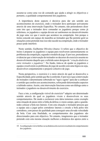 73
Figura 1 – Exercício de passe
No entanto, imaginemos que o treinador coloca os jogadores a realizar
passes entre si, agrupando-os por sectores e contextualiza a situação dizendo
que quer que a bola circule pelos três corredores de determinada forma (que
é diferente nos defesas, nos médios e nos avançados, pelas posições que
ocupam e pelas relações que estabelecem) porque é assim que pretende que
a equipa faça no jogo para conseguir destabilizar a organização defensiva
adversária. Desta forma contextualiza a dinâmica da situação – neste caso,
em termos sectoriais – na dinâmica colectiva.
Assim,aofraccionarasituaçãoparaincidirnosdiferentessectoresnãoperde
o sentido. Pelo contrário, é enriquecido porque os jogadores realizam uma
maior densidade de passes mas sempre contextualizados no desenvolvimento
do modelo de jogo. De acordo com esta lógica, fracciona-se o jogo mas sem
o empobrecer (Frade, in Martins, 2003)11
.
Neste sentido, Guilherme Oliveira (2004; 2006) refere-se à organização
fractal do processo. Através deste conceito todos os exercícios, por mais
pormenorizadas que sejam as suas incidências, são contextualizados pelo
sentido do jogo.
De modo a compreender a lógica desta Organização questionamos este
autor acerca do modo como estrutura o processo. Em resposta, refere-nos
que faz uma preparação semanal “tendo em consideração o nosso estado
e tendo em consideração a equipa com quem vamos jogar”. A partir daqui
define “um conjunto de objectivos que vão sendo contemplados durante a
semana.” Face a isto, contextualizaremos a abordagem do padrão semanal.
11	 A expressão utilizada por este autor é a «redução sem empobrecimento».
 