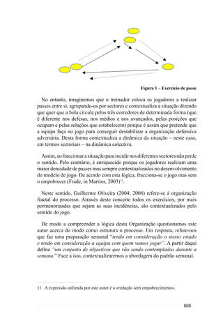75
5.	Padrão Semanal
De acordo com Guilherme Oliveira (Anexo 1), o padrão semanal é
fundamental para a Organização do processo uma vez que após o jogo
analisa e define um conjunto de objectivos a incidir ao longo da semana.
Desta forma “o padrão semanal seguinte visa preparar o próximo jogo tendo
em consideração o que se passou no jogo anterior e o que se perspectiva
para o jogo seguinte”. A partir daqui direcciona o processo de treino para a
competição seguinte.
Face a esta lógica, estrutura o processo jogo a jogo porque através do
desempenho da equipa na competição analisa o que tem de ser reformulado
no processo de treino. No entanto, reforça que no seu entendimento, “o treino
e a competição fazem o jogo”.
Através desta ideia esclarece que “o treino é o principal meio para criar a
competição e o jogo que nós queremos” mas acrescenta que “a competição
também é muito importante porque nos dá indicações para a reformulação
permanente do que temos que fazer no treino”. Deste modo reconhece que
o treino tem um papel determinante na construção do jogo que pretende e
que se manifesta com maior ou menor qualidade na competição. Perante
isso, o treinador acrescenta que “a competição é a forma mais fidedigna de
identificarmos se o que nós pretendemos está ou não a ser conseguido, se as
nossas ideias estão a ser transmitidas correctamente.”
De acordo com este pensamento, a competição permite ao treinador avaliar
a qualidade do processo face ao «jogar» que pretende e que desenvolve ao
longo da semana. Deste modo, existe um controlo constante da evolução
do processo. No entanto, este autor refere ainda que “também podemos e
devemos fazer essa avaliação qualitativa no processo de treino”.
A competição assume assim um papel determinante na configuração do
padrão semanal e desta forma procuramos evidenciar a relevância deste dia.
 