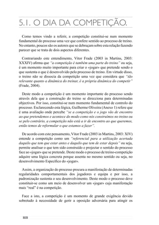 78
5.2.	Terça-feira:
Recuperação Activa:
Com este objectivo, Guilherme Oliveira (Anexo 1) refere que neste dia
aborda “alguns sub-princípios que entendemos que devemos «treinar»
face ao que aconteceu no jogo anterior (bem ou mal) e face aquilo que
perspectivamos ser o próximo jogo”. E para esclarecer dá um exemplo:
“estivemos mal em termos de organização ofensiva em saída para construção
curta ou seja, a bola não entrava bem no sector intermédio devido ao mau
posicionamento dos médios, do posicionamento dos defensores que também
escolhiam o momento errado para fazer o passe, devido à fraca qualidade
do passe”. Face a isto, decide fazer “exercícios de passe” como quer que
apareçam no jogo mas “sem oposição para corrigir os aspectos importantes
que estavam errados”.
No entanto, realça que estas situações são muito descontínuas ou seja,
com paragens frequentes para que os jogadores recuperem. Neste sentido
esclarece que promove um “esforço característico do nosso jogo mas com
uma redução muito grande tanto a nível da velocidade, da tensão e da
duração da contracção”. E por isso, desenvolve os sub-princípios mas num
regime de recuperação.
De enaltecer que esta redução não se restringe ao tipo de contracções que
o treino privilegia ou seja, refere-se igualmente à redução de concentração,
criando situações sem oposição ou com um grau de dificuldade não muito
elevado.
Ao realizar um estudo sobre esta questão, Carvalhal (2001:118) conclui
que a melhor forma de recuperar é “solicitar as mesmas estruturas que
o jogo requisita, retirando aos exercícios espaço, tempo de duração e
concentração”. Para além disso refere que a recuperação dos jogadores ao
nível do sistema nervoso é fundamental para conseguir que recuperem a
capacidade de decidir com qualidade no jogo.
De acordo com esta ideia encontra-se José Mourinho (cit. Oliveira et al.,
2006: 128) quando afirma que o mais importante é gerir a “fadiga central12
e não a fadiga física” porque entende que “qualquer equipa profissional
12	 A fadiga central refere-se à fadiga do sistema nervoso central.
 