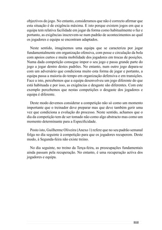79
minimamente treinada sob o ponto de vista energético acaba por resistir, com
maior ou menor dificuldade, àquilo que é o jogo”. Acrescenta também que
quando existe fadiga central, os jogadores não conseguem estar concentrados
e portanto, a qualidade de decisão fica diminuída.
Em consequência dessa limitação, a evolução do processo ou seja, o
desenvolvimento do «jogar» fica comprometido porque a capacidade de
concentração é fundamental para a Especificidade. Neste sentido, o referido
treinador dá um exemplo bastante elucidativo desta ideia ao afirmar que
“correr por correr implica um desgaste energético natural” mas no entanto,
o desgaste emocional desta situação é nulo porque não exige concentração.
Em contrapartida, esta situação em termos de aprendizagem dos jogadores
ou de acrescento qualitativo no crescimento do processo é também nula.
Sendo assim, a recuperação central dos jogadores é fundamental.
Referindo-se ainda ao dia de terça-feira, Guilherme Oliveira (Anexo 1)
afirma que também aborda determinados sub-princípios em função do que
perspectiva que pode acontecer no próximo jogo ou seja, contempla o lado
estratégico. De modo a esclarecer esta ideia dá um exemplo concreto: “sei que
no próximo jogo a equipa adversária tem um sector atacante que condiciona
muito a saída da bola pelo corredor central e permitem essencialmente, as
saídas pelos laterais”. Face a isto, alerta a equipa para essa possibilidade e
privilegia “algumas saídas pelas laterais de modo a preparar a equipa para o
que potencialmente poderá acontecer no jogo que vem a seguir”. No entanto,
reforça que primeiramente está a sua forma de jogar e por isso, “realizava a
saída pela defesa sem oposição para a equipa adquirir segurança na saída
pela zona central e também pelas zonas laterais”.
Deste modo, o referido autor começa desde o primeiro dia a preparar o
jogo seguinte e para isso, contempla o lado estratégico. Todavia, no seu
entendimento o “lado estratégico deve ser contemplado em função dos
nossos princípios, da nossa forma de jogar”. Neste sentido, acrescenta que
o lado estratégico tem como objectivo ajudar a desenvolver o seu «jogar»
e portanto, na concretização dos seus princípios de jogo. Se assim não for,
afirma que “não o devemos abordar” porque o jogo também compreende
o lado estratégico do adversário e por isso, não pode colidir com os seus
princípios.
Esclarecendo esta ideia dá outro exemplo bastante elucidativo: “sabemos
que os adversários condicionam as saídas pelo corredor central com os
ponta de lança a pressionarem muito a defesa” e “como sabemos sair tanto
pela zona central como pelas laterais então, se eles nos pressionam na zona
 