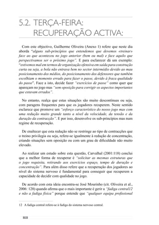 80
central, saímos pela lateral” e assim, preparam-se para a eventualidade disso
acontecer. No entanto, esta hipótese pode não se concretizar e o adversário
pressionar “não na zona central mas nas zonas laterais” e por isso, a equipa
tem de ter capacidade de sair pela zona central.
Através desta ideia esclarece que a estratégia deve ser um acrescento na
preparação da equipa e portanto, no desenvolvimento do seu «jogar». Para
isso, reconhece os aspectos que poderão ajudar a equipa a concretizar os
seus princípios com mais qualidade. A partir desta abordagem, o treinador
antecipa determinadas regularidades no jogo e prepara a equipa para o caso
disso acontecer. Desta forma não deixa de dar primazia ao seu «jogar».
No treino de Quarta-feira, Guilherme Oliveira (Anexo 1) aborda os sub-
princípios de jogo ao nível das relações sectoriais e intersectoriais. Da
dimensão colectiva do jogo, incide nos comportamentos dos jogadores
em termos de sectores e intersectores. Por isso, fracciona a complexidade
colectiva do «jogar» numa dimensão mais Intermédia ou seja, não trabalha
numa dimensão colectiva tão complexa nem ao nível dos sub-princípios de
sub-princípios e por isso, nas relações mais pormenorizadas do jogo. Daí a
designação de Fracção Intermédia do «jogar».
 