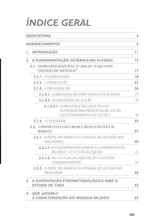 6ª Feira:Abordagem da Pequena Fracção do
«jogar»,ao nível dos sub-princípios e
sub-sub- princípios	 115
Sábado: Predisposição para o jogo do dia
seguinte	 118
7.	A pertinência desta Alternância Horizontal
Contextualizada…	 121
7.1.	Como melhorar este timing antecipatório?	 128
8. 	Evidências Conclusivas:	 135
9.	Referências Bibliográficas	 141
10.	Anexos	 147
ÍNDICE DE FIGURAS
Figura 1 – Exercício de passe	 73
Figura 2 – A Fraccionalização de um princípio	 90
Figura 3 – Morfociclo padrão desenvolvido por
Mourinho	 92
Figura 4 – Morfociclo Padrão	 96
Figura 5 – Os hemisférios que constituem o
cérebro humano.	 121
Figura 6 – A criação da intenção prévia no
córtex frontal e a activação do córtex parietal.	129
Figura 7 - Da intenção prévia à intenção em acção	 132
 