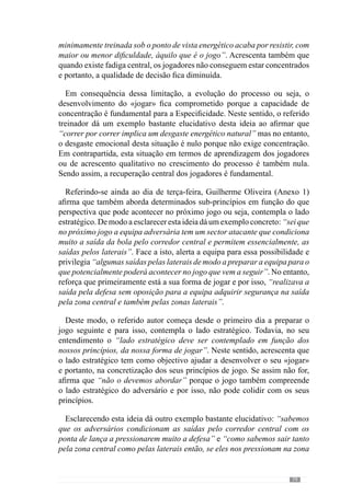 81
5.3.	Quarta-feira: Fracção
Intermédia do
«jogar».
Comojáreferimosanteriormente,GuilhermeOliveira(Anexo1),naQuarta-
feira incide “nos aspectos não tão colectivos mas sobretudo ao nível dos
comportamentos intersectoriais e sectoriais” dos jogadores e equipa. Para
isso cria situações com “um número de jogadores relativamente pequeno,
com espaço reduzido e com um tempo de duração também reduzido”.
Apartirdaquipercebemosqueparadesenvolverossub-princípiossectoriais,
as situações têm esta configuração porque não tem sentido procurar incidir
num sub-princípio com uma situação de 10x10, que compreende uma maior
dimensão colectiva do jogo e que não é o que se pretende atingir. Então, a
dimensão do propósito desenha as situações.
Em consequência desta configuração, vamos estar perante situações onde
predomina um regime de esforço com “contracções de tensão muito elevada,
de duração reduzida e uma velocidade de contracção elevada”. Para além
disso, existem muitas paragens porque “há muita pressão e muita rapidez de
execução e por isso, eles fazem e param para voltar a fazer”, uma vez que
pretende a qualidade dos comportamentos.
	 As preocupações neste dia têm de ter em conta que a três dias da
competição, a recuperação dos jogadores e equipa ainda não é completa.
Em concordância com esta ideia, José Mourinho (cit. Oliveira et al., 2006:
112) refere-nos que pela sua experiência reconhece que a três dias do jogo
“os jogadores ainda não estão completamente recuperados” sobretudo “em
termos emocionais”.
Sendo assim, as incidências do treino não podem recair sobre a grande
dimensão colectiva do jogo uma vez que em termos de concentração é muito
mais exigente porque existem mais jogadores, uma maior necessidade de
articulação entre eles, mais espaço e portanto, aproximam-se muito das
exigências do jogo. Por isso, se neste dia se incide nos grandes princípios de
jogo acaba por se impedir a recuperação completa dos jogadores sobretudo
em termos da concentração e solicitações emocionais, que são decisivas para
o rendimento do jogador e equipa. Em consequência, os jogadores ficam mais
 