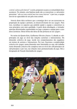82
cansados para o treino do dia seguinte. De modo a que isso não aconteça,
fracciona-se o «jogar» numa dimensão mais reduzida onde as exigências são
diferentes da competição.
	 A Quinta-feira é o dia que se encontra temporalmente mais afastado da
competição anterior e da que se aproxima. Face a isto, Guilherme Oliveira
(Anexo 1) incide sobretudo ao nível dos grandes princípios de jogo e por
isso, a dinâmica colectiva da equipa. Preocupa-se com a grande dimensão do
«jogar».
 