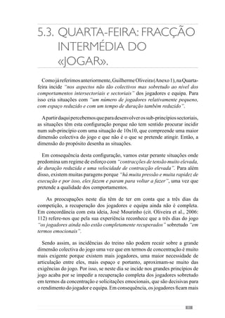 83
5.4.	Quinta-feira: A grande
fracção do «jogar».
Dinâmica Complexa
do «jogar».
Referindo-se a este dia do padrão semanal, Guilherme Oliveira (Anexo
1) afirma que trabalha privilegiando os “grandes princípios ou alguns sub-
princípios que estão muito relacionados com esses grandes princípios”. E
para isso, acrescenta que “treinamos a articulação dos sectores com toda ou
quase toda a equipa”.
Através desta ideia percebemos que para incidir sobre a dinâmica colectiva
e portanto, na abordagem dos grandes princípios é fundamental criar situações
com a globalidade da equipa. Deste modo procuramos evidenciar que não
se trata de um grande número de jogadores de forma abstracta como por
exemplo, uma situação de 11x11 mas sobretudo da organização colectiva.
Deste modo, neste dia privilegia-se a dimensão colectiva da equipa com
exercícios em espaços grandes onde se aumenta também a duração dos
mesmos, comparativamente aos demais dias da semana.
No entanto, o referido autor alerta para o facto de por vezes desenvolver
os grandes princípios de jogo em espaços mais reduzidos, por uma questão
estratégica. Neste sentido esclarece dizendo que isso acontece “no caso de
irmos jogar num campo pequeno ou contra uma equipa que pressiona e
condiciona muito os espaços e por isso, temos a necessidade de jogar em
espaços mais reduzidos”. No entanto, acrescenta que esta redução acontece
apenas ao nível do “comprimento ou seja, em termos de profundidade”
exceptuando quando o jogo irá decorrer num “campo mais estreito”.
Emconsequênciadestaconfiguração,“otipodecontracçõespredominantes
neste dia têm uma maior duração, a velocidade de execução já é mais
reduzida e a tensão da contracção também é mais reduzida”. E por isso,
“a dinâmica destas situações promove um esforço muito semelhante ao da
competição que pretendemos”.
 