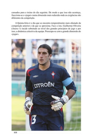 84
Em afinidade, José Mourinho (cit. Oliveira et al., 2006:117) neste dia do
padrão semanal afirma que se preocupa em “treinar aquilo que fazemos em
jogo em espaços mais alargados, mais próximos de uma situação real” ou
seja, da competição. No entanto, acrescenta que há uma coisa que não faz:
“utilizar o espaço total de jogo”, que justifica dizendo que isso “tem a ver
com os contextos de propensão, com a necessidade de aumentar a densidade
de determinadas coisas”.
Após esta abordagem, Guilherme Oliveira (Anexo 1) refere que no dia
seguinte, Sexta-feira, se preocupa também com a recuperação para o jogo que
se avizinha e por isso, afirma que “reduzo nas intensidades que têm a ver com
o jogo, para começarmos a recuperar desse tipo de esforço para o jogo de
Domingo”. E para isso, aborda fundamentalmente os sub-princípios do jogo
ao nível de cada sector. Deste modo, trabalha numa dimensão mais reduzida
da complexidade do jogo ou seja, nas pequenas fracções do «jogar».
 