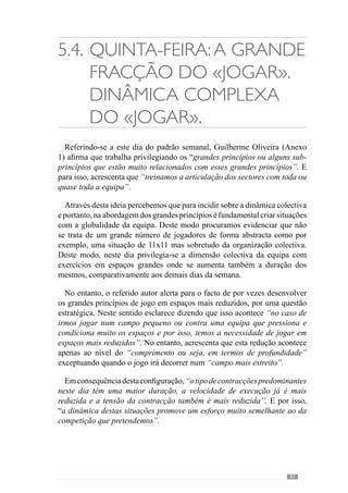 85
5.5.	Sexta-feira: Pequena
fracção do «jogar».
No dia de Sexta-feira, Guilherme Oliveira (Anexo 1) afirma incide ao nível
dos sub-princípios onde privilegia o trabalho em termos de sectores. No
entanto, esclarece que a “grande preocupação é que nos exercícios haja uma
grande velocidade de decisão por parte dos jogadores, que sejam rápidos a
decidir e a executar”.
Neste seguimento, refere para isso acontecer cria situações onde “não há
oposição ou há uma oposição reduzida comparativamente ao jogo como
situações de 4 ou 5 contra 0, situações de 10 contra 0, de 8 contra 4, de 7
contra 3”. No entanto, refere também que por vezes cria “exercícios de 8x8
ou 10x10 num campo muito reduzido para não haver espaço e os jogadores
serem obrigados a decidir muito rapidamente”. Desta forma os jogadores
interagem rapidamente e como não têm tempo nem espaço, são condicionados
a executar também rapidamente.
Para Valdano (2002) existem dois tipos de velocidade: a velocidade do jogo
e a de deslocamento. De acordo com este autor, a velocidade de jogo consegue-
se através da inteligência e a capacidade de antecipação e por isso, acrescenta
que para chegar primeiro muitas vezes implica abrandar ou mesmo parar. Neste
sentido, refere-se à velocidade mental que permite aos jogadores interpretar os
indícios do jogo e antecipar-se ao adversário. Face a isto, esclarece ainda que
a velocidade de deslocamento no futebol precisa de ser adequada ou seja, esta
velocidade técnica e “visível” resulta de uma opção que o jogador toma.
Desenvolvendo esta questão, este autor acrescenta que existem muitos dos
jogadores que não têm uma grande velocidade de deslocamento, como regista
o cronómetro, mas que jogam com qualidade. Assim, associa a velocidade à
precisão das escolhas e não à aceleração do deslocamento.
Em concordância com esta abordagem, José Mourinho (cit Oliveira et al.,
2006:120)afirmaqueconsideraavelocidadecomo“aanáliseouotratamento
da informação e a execução” e esclarece que se trata de uma “velocidade
contextualizada ou seja, aquela que a nossa forma de jogar requisita”.
Convergindo para a mesma lógica, Guilherme Oliveira (Anexo 1) refere-
nos que para “facilitar a rapidez de decisão e de execução por parte dos
jogadores” tem vindo a reduzir os exercícios com uma grande oposição.
 