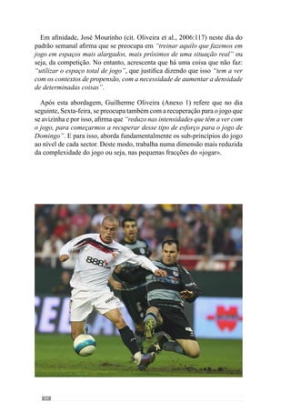86
Deste modo cria situações de superioridade numérica em espaços reduzidos
onde a predominância de esforço é a grande velocidade de contracção. Em
virtude disso, as contracções neste dia tem uma velocidade de contracção
elevada (por isso, aumenta muito relativamente ao dia anterior) e que faz
com que a tensão da contracção também aumente ligeiramente. No entanto,
a duração é muito reduzida e por isso, são situações muito descontínuas.
Relativamente ao dia anterior ao jogo, Guilherme Oliveira (Anexo 1)
refere que se trata fundamentalmente de uma pré-activação para o jogo do
dia seguinte. Contudo, esta ideia não significa despreocupação ou situações
abstractas. Evidenciando isso, estabelece como objectivo “recuperar dos
dias anteriores e activar os jogadores para o jogo do dia seguinte” através
da abordagem de “alguns sub-princípios muito simples”.
 