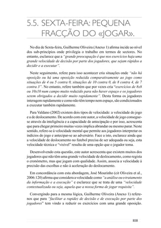 87
5.6.	Sábado: Predisposição
para o jogo.
Esclarecendo a forma como estrutura o treino no dia anterior à competição,
Guilherme Oliveira (Anexo 1) afirma que se preocupa em “relembrar alguns
aspectos que treinamos durante a semana mas sempre sem grande esforço
ou seja, sem oposição”. Neste sentido, acrescenta que “podemos abordar
alguns sub-princípios que considero relevantes mas sem dar grande ênfase
ao lado aquisitivo porque não quero que haja grandes solicitações em termos
de concentração uma vez que vão ter jogo no dia seguinte. É basicamente
uma pré-activação”.
Face a este entendimento, este autor refere que “visa a recuperação através
de um esforço muito mais reduzido com tensão e velocidade elevadas mas a
uma densidade mínima e com uma duração muito reduzida”. Neste sentido,
aborda algumas situações onde realiza a activação de alguns automatismos
dinâmicos da equipa ou seja, de alguns comportamentos que não exigem
muita concentração e que “relembram” os padrões colectivos.
Para além disso, reconhece que pode relembrar alguns aspectos que
considera importantes como por exemplo o que a equipa está a fazer bem
ou que não está a conseguir concretizar com qualidade ou mesmo alguns
aspectos abordados ao longo da semana acerca do adversário. Mas sem
grandes exigências.
 