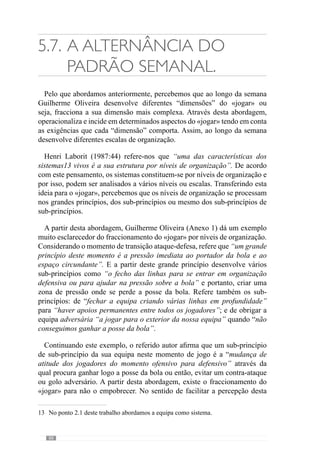 90
«Fraccionarparanãoempobrecer»:«Fraccionarparanãoempobrecer»:OmomentodetransiçãoataqueOmomentodetransiçãoataque--defesadefesa
Grandeprincípiodo«jogar»:
Pressãoimediataaoportadordabola
eaoespaçocircundante
Sub-princípio:
Ofechodaslinhaspara
entraremorganização
defensivaouparaajudarna
pressãosobreabola
Sub-princípio:
Fecharaequipacriando
váriaslinhasem
profundidade(parahaver
apoiospermanentes
entretodososjogadores)
Sub-princípio:
Obrigaroadversárioajogarpara
oexteriordoblocodefensivo
Nívelde
Organização:
Grandesprincípios
Nívelde
Organização:
Sub-princípios
NíveldeOrganização:
Sub-princípiosdeSub-
princípios
Umsub-princípio
destesub-princípio:
Amudançadeatitudedos
jogadoresdomomento
ofensivoparadefensivo
Figura 2 – A Fraccionalização de um princípio
 