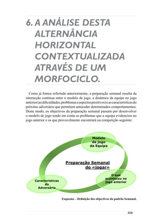 99
no Momento de Transição Ataque/Defesa (Organização da Transição
Defensiva):
quando a equipa perdia a posse da bola, o sector defensivo (linha
da defesa) encurtou os espaços em largura mas não o fez em
profundidade. Aquando da perda da posse da bola, este sector
recuava e, por isso, aumentava o espaço existente entre a linha da
defesa e a do meio campo permitindo ao adversário jogar nesse
espaço;
no Momento Defensivo (de Organização Defensiva):
em seguimento do que referimos anteriormente, a equipa em
organizaçãodefensivanãofechoubemosespaçosemprofundidade.
Apesar de fechar os espaços em largura, quando não tinha a posse
da bola, o sector defensivo recuava afastando-se muito da linha
de meio campo e portanto, criando espaços entre a linha de meio
campo e da defesa;
no Momento de Transição Defesa/Ataque (Organização da Transição
Ofensiva):
quando a equipa recuperava a posse da bola, conseguiu retirá-la
da zona de pressão, no entanto, raramente o fez em profundidade
optando sistematicamente pela amplitude e, por isso, com pouca
objectividade, sem explorar a desorganização adversária neste
momento de jogo.
A partir destas dificuldades, o treinador sistematiza os objectivos da
preparação semanal. No entanto, estes objectivos também são desenvolvidos
tendo em consideração as características do adversário, que permitem
anteceder alguns aspectos do jogo. Conhecendo o modo como o adversário se
define nos vários momentos, o treinador aposta nalguns aspectos estratégicos
de forma a explorar as debilidades adversárias e a anular os seus pontos fortes.
De forma resumida, o adversário desta semana joga numa estrutura clássica
de 1-4-3-3 clássico ou seja, com 4 linhas em profundidade e apresenta as
seguintes características:
l
°
l
°
l
°
 