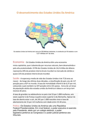 O desenvolvimento dos Estados Unidos Da América




Os estados Unidos da América tem cerca de 309 Milhões habitantes, é constituído por 50 estados e com
                                    9,37 milhões km² de área.




Economia - Os Estados Unidos da América têm uma economia
mista capitalista, que é abastecida por recursos naturais, bem desenvolvida e
pela alta produtividade. O PIB dos Estados Unidos de 14,4 triliões de dólares
representa 24% do produto interno bruto mundial no mercado de câmbio e
quase 21% do produto interno bruto mundial.

Saúde - A esperança media de vida dos Estados Unidos é de 77,8 anos ao
nascer. Ao longo das últimas duas décadas, a classificação do país caiu de 11ª
posição para a 42ª no mundo. A taxa de mortalidade infantil é de 6,37 por mil,
colocando o país também na 42ª posição entre 221 países. Cerca de um terço
da população adulta dos estados unidos da América é obesa e um terço tem
excesso de peso.
A taxa de gravidez na adolescência no país é de 53 por 1.000 mulheres, seis
vezes superior à da França e quatro vezes superior à da Alemanha. Apesar da
taxa de aborto estar a cair, de 241 por 1.000 nascidos vivos e taxa de
abortamento de 15 por mil mulheres com idade entre 15-44 anos.
Politica -Os Estados Unidos da América são uma República
Federal Presidencialista. Em nível federal, o poder executivo é exercido
pelo Presidente, eleito por um colégio eleitoral, o poder
legislativo pertence ao Congresso e o poder judicial pertence aos
tribunais.
 