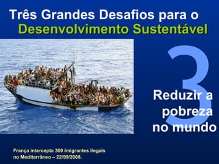 3 Três Grandes Desafios para o   Desenvolvimento Sustentável Reduzir a  pobreza  no mundo França intercepta 300 imigrantes ilegais no Mediterrâneo – 22/09/2008.   
