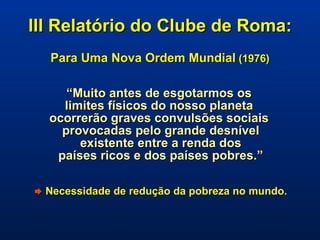 III Relatório do Clube de Roma:   Para Uma Nova Ordem Mundial  (1976) “ Muito antes de esgotarmos os  limites físicos do nosso planeta  ocorrerão graves convulsões sociais  provocadas pelo grande desnível existente entre a renda dos  países ricos e dos países pobres.”    Necessidade de redução da pobreza no mundo. 