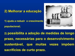 2) Melhorar a educação 1) ajuda a reduzir  o crescimento  populacional;  2)  possibilita a adoção de medidas de longo prazo, necessárias para o desenvolvimento sustentável, que muitas vezes impõem sacrifícios de curto prazo. 