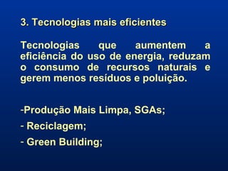 3. Tecnologias mais eficientes Tecnologias que aumentem a eficiência do uso de energia, reduzam o consumo de recursos naturais e gerem menos resíduos e poluição. Produção Mais Limpa, SGAs; Reciclagem; Green Building; 