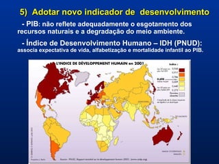 5)  Adotar novo indicador de  desenvolvimento - PIB :  não reflete adequadamente o esgotamento dos recursos naturais e a degradação do meio ambiente. - Índice de Desenvolvimento Humano – IDH (PNUD):   associa expectativa de vida, alfabetização e mortalidade infantil ao PIB.   