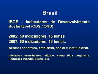 Brasil IBGE - Indicadores de Desenvolvimento Sustentável (CDS / ONU). 2002: 50 indicadores, 15 temas  2007: 60 indicadores, 16 temas.  Áreas: economica, ambiental, social e institucional. Iniciativas semelhantes: México, Costa Rica, Argentina, Portugal, Finlândia, Suécia, etc. 