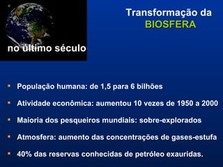 Transformação da  BIOSFERA       no último século População humana: de 1,5 para 6 bilhões  Atividade econômica: aumentou 10 vezes de 1950 a 2000  Maioria dos pesqueiros mundiais: sobre-explorados Atmosfera: aumento das concentrações de gases-estufa 40% das reservas conhecidas de petróleo exauridas. Fonte:  Global Change and the Earth System – A Planet Under Pressure , IGBP, 2004. 