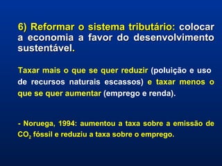 6) Reformar o sistema tributário:  colocar a economia a favor do desenvolvimento sustentável . Taxar mais o que se quer reduzir  (poluição e uso  de recursos naturais escassos)  e taxar menos o que se quer aumentar  (emprego e renda). - Noruega, 1994: aumentou a taxa sobre a emissão de CO 2  fóssil e reduziu a taxa sobre o emprego. 