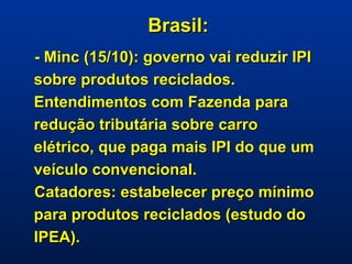Brasil: - Minc (15/10): governo vai reduzir IPI sobre produtos reciclados. Entendimentos com Fazenda para redução tributária sobre carro elétrico, que paga mais IPI do que um veículo convencional.  Catadores: estabelecer preço mínimo para produtos reciclados (estudo do IPEA).   