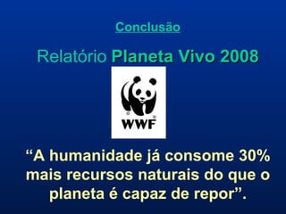 Conclusão Relatório   Planeta Vivo 2008 “ A humanidade já consome 30% mais recursos naturais do que o planeta é capaz de repor”. 