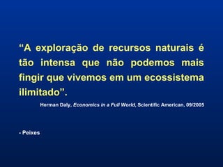 “ A exploração de recursos naturais é tão intensa que não podemos mais fingir que vivemos em um ecossistema ilimitado”. Herman Daly,  Economics in a Full World , Scientific American, 09/2005 - Peixes 