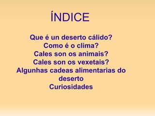 ÍNDICE Que é un deserto cálido? Como é o clima? Cales son os animais? Cales son os vexetais? Algunhas cadeas alimentarias do   deserto Curiosidades 