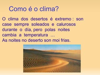 Como é o clima? O  clima  dos  desertos  é  extremo :  son case  sempre  soleados  e  calurosos  durante  o  día, pero  polas  noites  cambia  a  temperatura  … As noites no deserto son moi frias. 