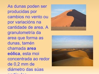 As dunas poden ser producidas por cambios no vento ou por variacións na cantidade de area. A granulometría da area que forma as dunas, tamén chamada  area eólica , esta moi concentrada ao redor de 0,2 mm de diámetro das súas partículas .  