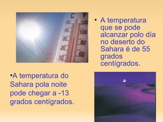 A temperatura que se pode alcanzar polo día no deserto do Sahara é de 55 grados centígrados. A temperatura do Sahara pola noite pode chegar a -13 grados centígrados. 