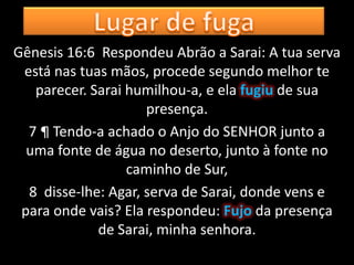 Gênesis 16:6 Respondeu Abrão a Sarai: A tua serva
 está nas tuas mãos, procede segundo melhor te
   parecer. Sarai humilhou-a, e ela fugiu de sua
                     presença.
  7 ¶ Tendo-a achado o Anjo do SENHOR junto a
  uma fonte de água no deserto, junto à fonte no
                  caminho de Sur,
  8 disse-lhe: Agar, serva de Sarai, donde vens e
 para onde vais? Ela respondeu: Fujo da presença
             de Sarai, minha senhora.
 