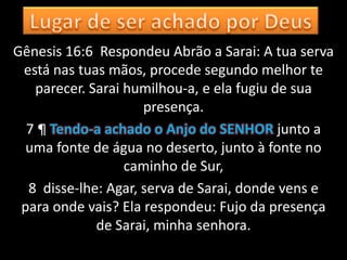 Gênesis 16:6 Respondeu Abrão a Sarai: A tua serva
 está nas tuas mãos, procede segundo melhor te
   parecer. Sarai humilhou-a, e ela fugiu de sua
                     presença.
  7 ¶ Tendo-a achado o Anjo do SENHOR junto a
  uma fonte de água no deserto, junto à fonte no
                  caminho de Sur,
  8 disse-lhe: Agar, serva de Sarai, donde vens e
 para onde vais? Ela respondeu: Fujo da presença
             de Sarai, minha senhora.
 