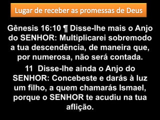 Gênesis 16:10 ¶ Disse-lhe mais o Anjo
do SENHOR: Multiplicarei sobremodo
 a tua descendência, de maneira que,
   por numerosa, não será contada.
     11 Disse-lhe ainda o Anjo do
 SENHOR: Concebeste e darás à luz
  um filho, a quem chamarás Ismael,
  porque o SENHOR te acudiu na tua
                aflição.
 