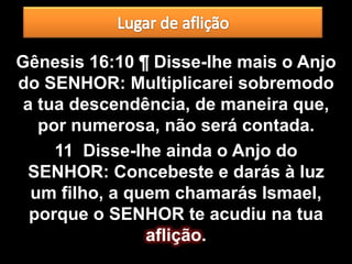 Gênesis 16:10 ¶ Disse-lhe mais o Anjo
do SENHOR: Multiplicarei sobremodo
 a tua descendência, de maneira que,
   por numerosa, não será contada.
     11 Disse-lhe ainda o Anjo do
 SENHOR: Concebeste e darás à luz
  um filho, a quem chamarás Ismael,
  porque o SENHOR te acudiu na tua
                aflição.
 