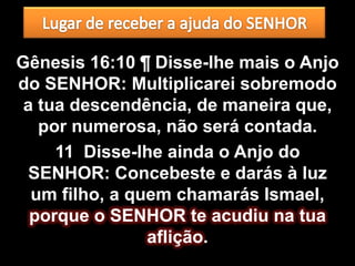 Gênesis 16:10 ¶ Disse-lhe mais o Anjo
do SENHOR: Multiplicarei sobremodo
 a tua descendência, de maneira que,
   por numerosa, não será contada.
     11 Disse-lhe ainda o Anjo do
 SENHOR: Concebeste e darás à luz
  um filho, a quem chamarás Ismael,
  porque o SENHOR te acudiu na tua
                aflição.
 