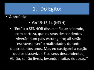 1. Do Egito:
• A profecia:
             • Gn 15:13,14 (NTLH)
  • “Então o SENHOR disse: —Fique sabendo,
     com certeza, que os seus descendentes
      viverão num país estrangeiro; ali serão
      escravos e serão maltratados durante
  quatrocentos anos. Mas eu castigarei a nação
    que os escravizar. E os seus descendentes,
  Abrão, sairão livres, levando muitas riquezas.”
 