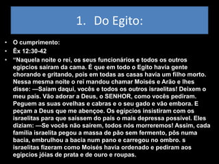 1. Do Egito:
• O cumprimento:
• Êx 12:30-42
• “Naquela noite o rei, os seus funcionários e todos os outros
  egípcios saíram da cama. É que em todo o Egito havia gente
  chorando e gritando, pois em todas as casas havia um filho morto.
  Nessa mesma noite o rei mandou chamar Moisés e Arão e lhes
  disse: —Saiam daqui, vocês e todos os outros israelitas! Deixem o
  meu país. Vão adorar a Deus, o SENHOR, como vocês pediram.
  Peguem as suas ovelhas e cabras e o seu gado e vão embora. E
  peçam a Deus que me abençoe. Os egípcios insistiram com os
  israelitas para que saíssem do país o mais depressa possível. Eles
  diziam: —Se vocês não saírem, todos nós morreremos! Assim, cada
  família israelita pegou a massa de pão sem fermento, pôs numa
  bacia, embrulhou a bacia num pano e carregou no ombro. s
  israelitas fizeram como Moisés havia ordenado e pediram aos
  egípcios jóias de prata e de ouro e roupas.
 