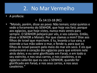 2. No Mar Vermelho
• A profecia:
                       • Êx 14:13-18 (RC)
• “Moisés, porém, disse ao povo: Não temais; estai quietos e
  vede o livramento do SENHOR, que hoje vos fará; porque
  aos egípcios, que hoje vistes, nunca mais vereis para
  sempre. O SENHOR pelejará por vós, e vos calareis. Então,
  disse o SENHOR a Moisés: Por que clamas a mim? Dize aos
  filhos de Israel que marchem. E tu, levanta a tua vara, e
  estende a tua mão sobre o mar, e fende-o, para que os
  filhos de Israel passem pelo meio do mar em seco. E eis que
  endurecerei o coração dos egípcios para que entrem nele
  atrás deles; e eu serei glorificado em Faraó, e em todo o
  seu exército, e nos seus carros, e nos cavaleiros, e os
  egípcios saberão que eu sou o SENHOR, quando for
  glorificado em Faraó, e nos seus carros, e nos seus
  cavaleiros.”
 
