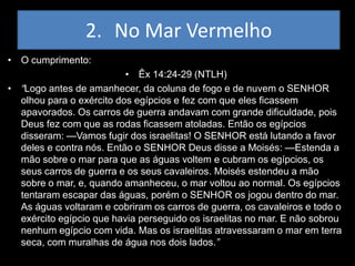 2. No Mar Vermelho
• O cumprimento:
                          • Êx 14:24-29 (NTLH)
• “Logo antes de amanhecer, da coluna de fogo e de nuvem o SENHOR
  olhou para o exército dos egípcios e fez com que eles ficassem
  apavorados. Os carros de guerra andavam com grande dificuldade, pois
  Deus fez com que as rodas ficassem atoladas. Então os egípcios
  disseram: —Vamos fugir dos israelitas! O SENHOR está lutando a favor
  deles e contra nós. Então o SENHOR Deus disse a Moisés: —Estenda a
  mão sobre o mar para que as águas voltem e cubram os egípcios, os
  seus carros de guerra e os seus cavaleiros. Moisés estendeu a mão
  sobre o mar, e, quando amanheceu, o mar voltou ao normal. Os egípcios
  tentaram escapar das águas, porém o SENHOR os jogou dentro do mar.
  As águas voltaram e cobriram os carros de guerra, os cavaleiros e todo o
  exército egípcio que havia perseguido os israelitas no mar. E não sobrou
  nenhum egípcio com vida. Mas os israelitas atravessaram o mar em terra
  seca, com muralhas de água nos dois lados.”
 