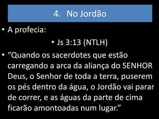 4. No Jordão
• A profecia:
               • Js 3:13 (NTLH)
• “Quando os sacerdotes que estão
  carregando a arca da aliança do SENHOR
  Deus, o Senhor de toda a terra, puserem
  os pés dentro da água, o Jordão vai parar
  de correr, e as águas da parte de cima
  ficarão amontoadas num lugar.”
 