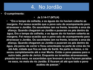 4. No Jordão
• O cumprimento:
                          • Js 3:14-17 (NTLH)
   • “Era o tempo da colheita, e as águas do rio haviam coberto as
   margens. Foi nessa ocasião que o povo saiu do acampamento para
   atravessar o Jordão. Os sacerdotes iam na frente, levando a arca da
     aliança. Quando chegaram ao Jordão e puseram os pés dentro da
    água, Era o tempo da colheita, e as águas do rio haviam coberto as
   margens. Foi nessa ocasião que o povo saiu do acampamento para
   atravessar o Jordão. Os sacerdotes iam na frente, levando a arca da
     aliança. Quando chegaram ao Jordão e puseram os pés dentro da
   água, ela parou de correr e ficou amontoada na parte de cima do rio
     até Adã, cidade que fica ao lado de Sartã. Na parte de baixo, o rio
   secou completamente até o mar Morto. Então o povo passou para o
     outro lado, perto de Jericó. Enquanto os israelitas atravessavam,
  pisando terra seca, os sacerdotes que levavam a arca ficaram parados
     no seco, no meio do rio Jordão. E ficaram ali até que todo o povo
                            acabou de passar.”
 