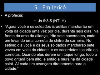 5. Em Jericó
• A profecia:
                   • Js 6:3-5 (NTLH)
• “Agora você e os soldados israelitas marcharão em
  volta da cidade uma vez por dia, durante seis dias. Na
  frente da arca da aliança, irão sete sacerdotes, cada
  um levando uma corneta de chifre de carneiro. No
  sétimo dia você e os seus soldados marcharão sete
  vezes em volta da cidade, e os sacerdotes tocarão as
  cornetas. Quando eles derem um toque longo, todo o
  povo gritará bem alto, e então a muralha da cidade
  cairá. Aí cada um avançará diretamente para a
  cidade.”
 