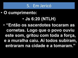 5. Em Jericó
• O cumprimento:
            • Js 6:20 (NTLH)
  • “Então os sacerdotes tocaram as
    cornetas. Logo que o povo ouviu
   este som, gritou com toda a força,
   e a muralha caiu. Aí todos subiram,
    entraram na cidade e a tomaram.”
 