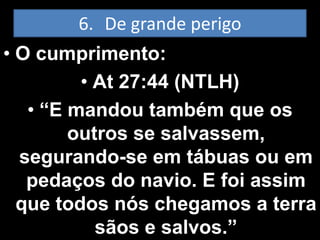 6. De grande perigo
• O cumprimento:
         • At 27:44 (NTLH)
   • “E mandou também que os
        outros se salvassem,
  segurando-se em tábuas ou em
   pedaços do navio. E foi assim
  que todos nós chegamos a terra
           sãos e salvos.”
 