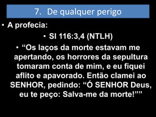 7. De qualquer perigo
• A profecia:
             • Sl 116:3,4 (NTLH)
    • “Os laços da morte estavam me
   apertando, os horrores da sepultura
    tomaram conta de mim, e eu fiquei
    aflito e apavorado. Então clamei ao
  SENHOR, pedindo: “Ó SENHOR Deus,
     eu te peço: Salva-me da morte!””
 