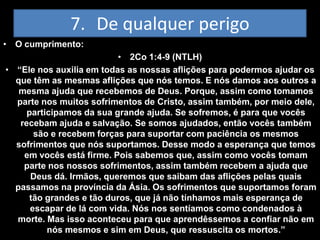 7. De qualquer perigo
• O cumprimento:
                          • 2Co 1:4-9 (NTLH)
• “Ele nos auxilia em todas as nossas aflições para podermos ajudar os
  que têm as mesmas aflições que nós temos. E nós damos aos outros a
   mesma ajuda que recebemos de Deus. Porque, assim como tomamos
  parte nos muitos sofrimentos de Cristo, assim também, por meio dele,
     participamos da sua grande ajuda. Se sofremos, é para que vocês
   recebam ajuda e salvação. Se somos ajudados, então vocês também
       são e recebem forças para suportar com paciência os mesmos
  sofrimentos que nós suportamos. Desse modo a esperança que temos
    em vocês está firme. Pois sabemos que, assim como vocês tomam
    parte nos nossos sofrimentos, assim também recebem a ajuda que
      Deus dá. Irmãos, queremos que saibam das aflições pelas quais
  passamos na província da Ásia. Os sofrimentos que suportamos foram
     tão grandes e tão duros, que já não tínhamos mais esperança de
      escapar de lá com vida. Nós nos sentíamos como condenados à
  morte. Mas isso aconteceu para que aprendêssemos a confiar não em
          nós mesmos e sim em Deus, que ressuscita os mortos.”
 