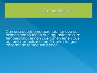  Con este ecosistema aprendemos que os
animais non só teñen que aguantar as altas
temperaturas se non que tamén teñen que
aguantar as baixas e temén resistir longos
periodos de tempo sen beber.
 